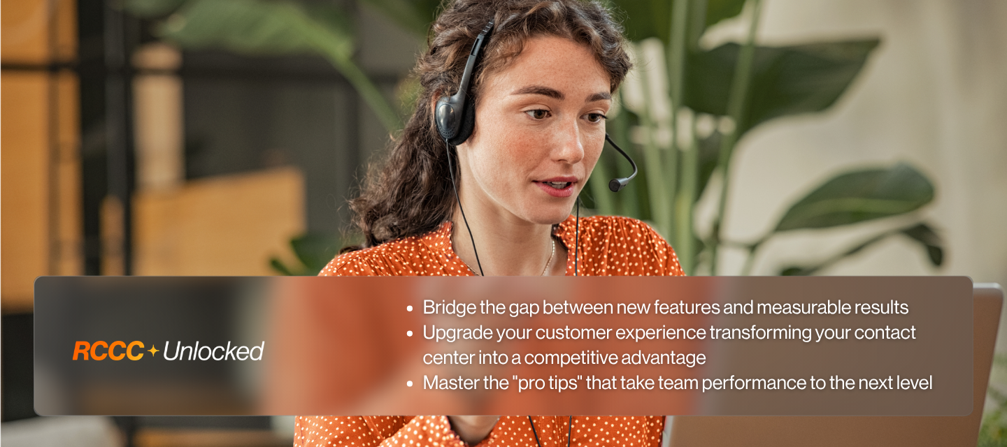 RCCC+Unlocked Bridge the gap between new features and measurable results Upgrade your customer experience transforming your contact center into a competitive advantage Master the 'pro tips' that take team performance to the next level